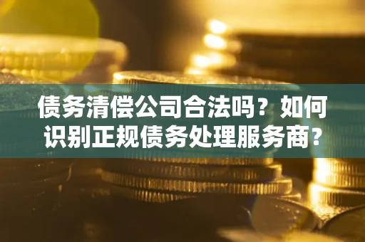 武汉债务清偿公司合法吗？如何识别正规债务处理服务商？