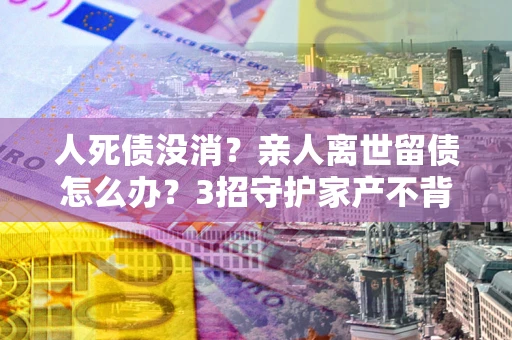 武汉人死债没消？亲人离世留债怎么办？3招守护家产不背锅