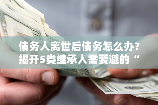武汉债务人离世后债务怎么办？揭开5类继承人需要避的“坑”