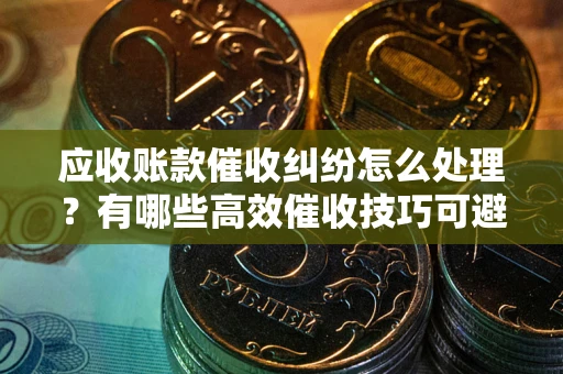 武汉应收账款催收纠纷怎么处理？有哪些高效催收技巧可避免坏账？